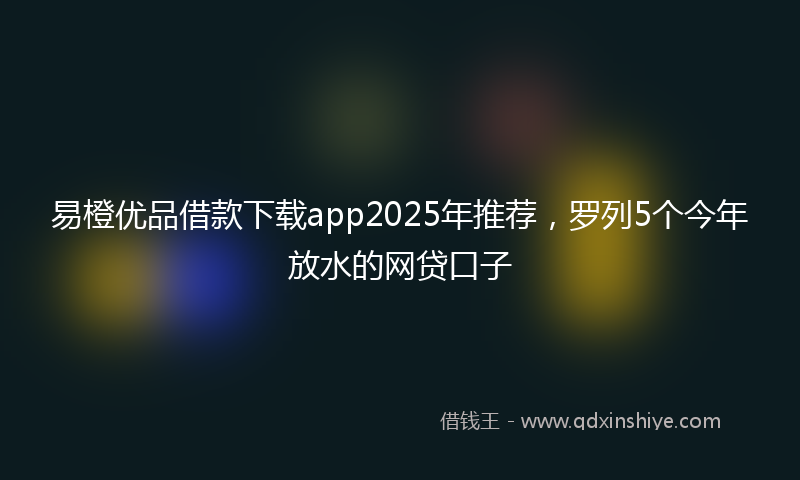 易橙优品借款下载app2025年推荐，罗列5个今年放水的网贷口子