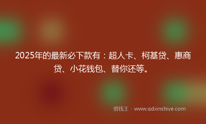 2025年的最新必下款有：超人卡、柯基贷、惠商贷、小花钱包、替你还等。
