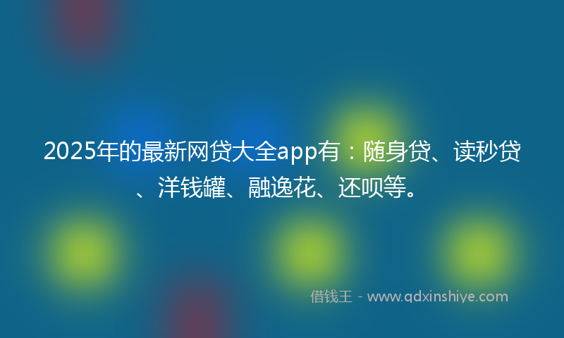2025年的最新网贷大全app有：随身贷、读秒贷、洋钱罐、融逸花、还呗等。