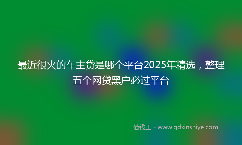 最近很火的车主贷是哪个平台2025年精选，整理五个网贷黑户必过平台