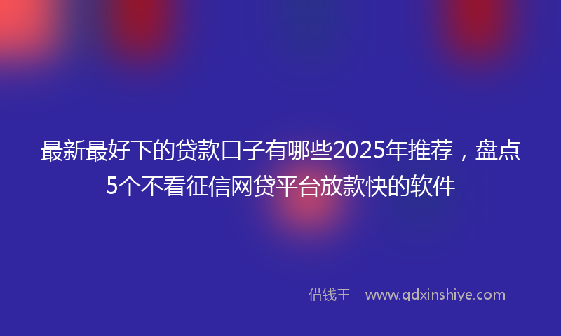 最新最好下的贷款口子有哪些2025年推荐，盘点5个不看征信网贷平台放款快的软件
