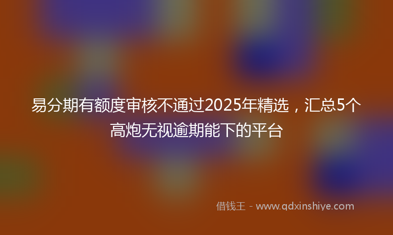 易分期有额度审核不通过2025年精选，汇总5个高炮无视逾期能下的平台
