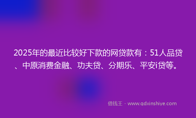 2025年的最近比较好下款的网贷款有：51人品贷、中原消费金融、功夫贷、分期乐、平安i贷等。