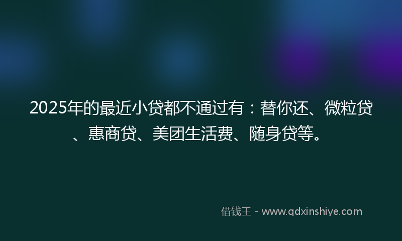 2025年的最近小贷都不通过有：替你还、微粒贷、惠商贷、美团生活费、随身贷等。