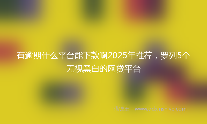 有逾期什么平台能下款啊2025年推荐，罗列5个无视黑白的网贷平台