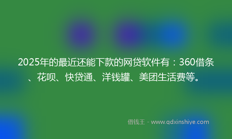 2025年的最近还能下款的网贷软件有：360借条、花呗、快贷通、洋钱罐、美团生活费等。