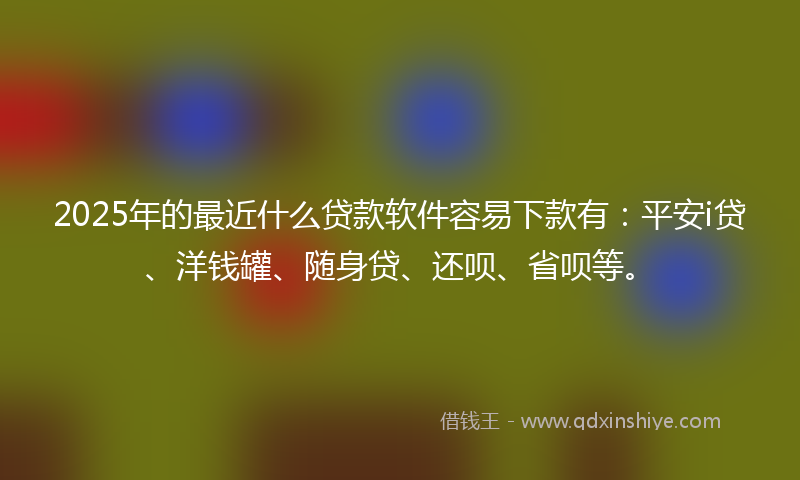 2025年的最近什么贷款软件容易下款有：平安i贷、洋钱罐、随身贷、还呗、省呗等。