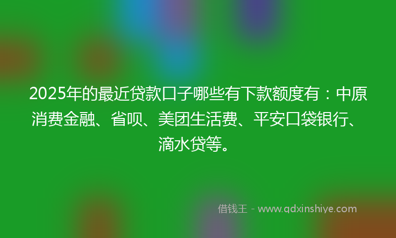 2025年的最近贷款口子哪些有下款额度有：中原消费金融、省呗、美团生活费、平安口袋银行、滴水贷等。