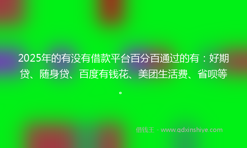 2025年的有没有借款平台百分百通过的有：好期贷、随身贷、百度有钱花、美团生活费、省呗等。
