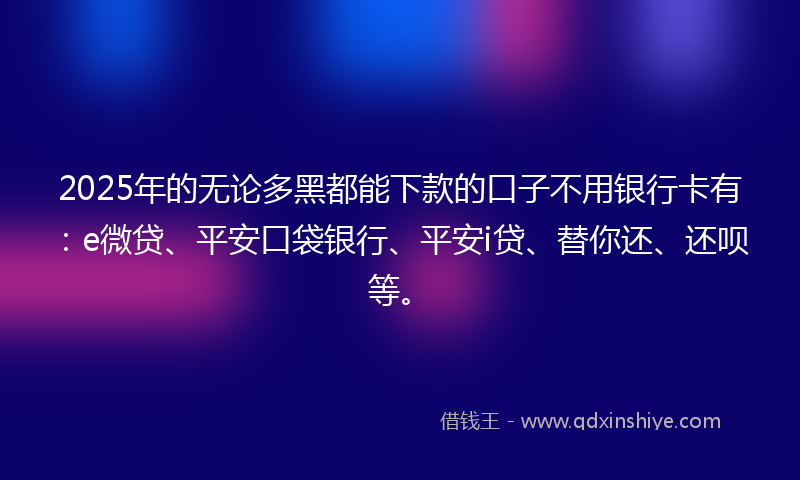 2025年的无论多黑都能下款的口子不用银行卡有：e微贷、平安口袋银行、平安i贷、替你还、还呗等。