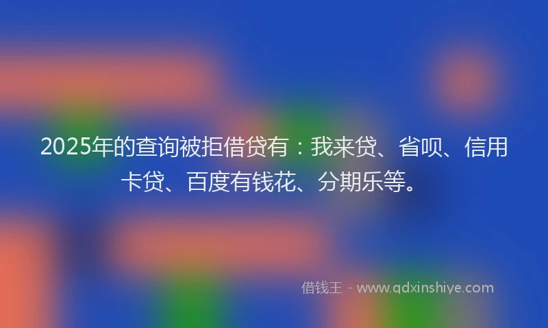 2025年的查询被拒借贷有：我来贷、省呗、信用卡贷、百度有钱花、分期乐等。