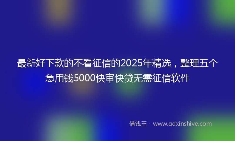 最新好下款的不看征信的2025年精选，整理五个急用钱5000快审快贷无需征信软件