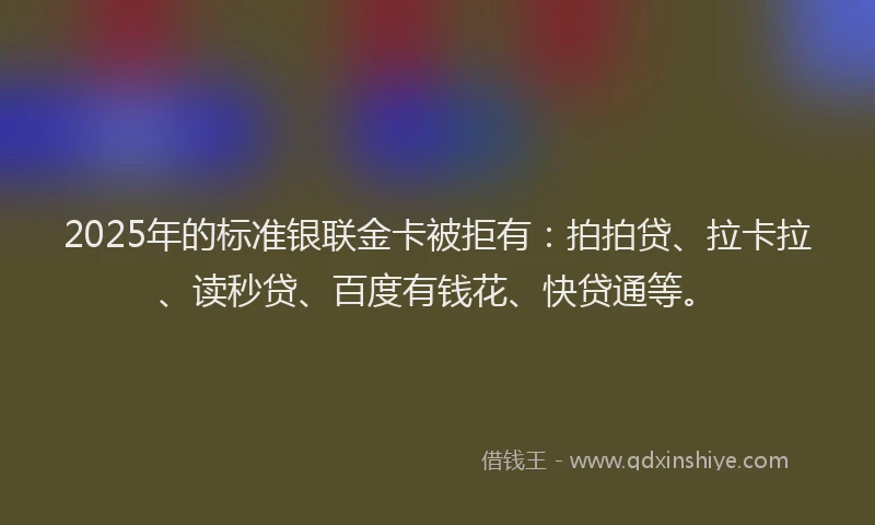 2025年的标准银联金卡被拒有：拍拍贷、拉卡拉、读秒贷、百度有钱花、快贷通等。