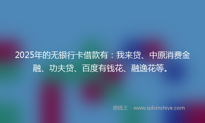 2025年的无银行卡借款有：我来贷、中原消费金融、功夫贷、百度有钱花、融逸花等。