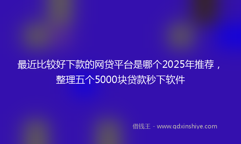 最近比较好下款的网贷平台是哪个2025年推荐，整理五个5000块贷款秒下软件