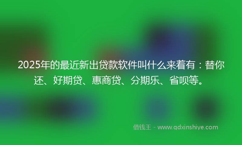 2025年的最近新出贷款软件叫什么来着有：替你还、好期贷、惠商贷、分期乐、省呗等。