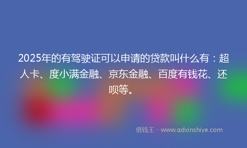 2025年的有驾驶证可以申请的贷款叫什么有：超人卡、度小满金融、京东金融、百度有钱花、还呗等。