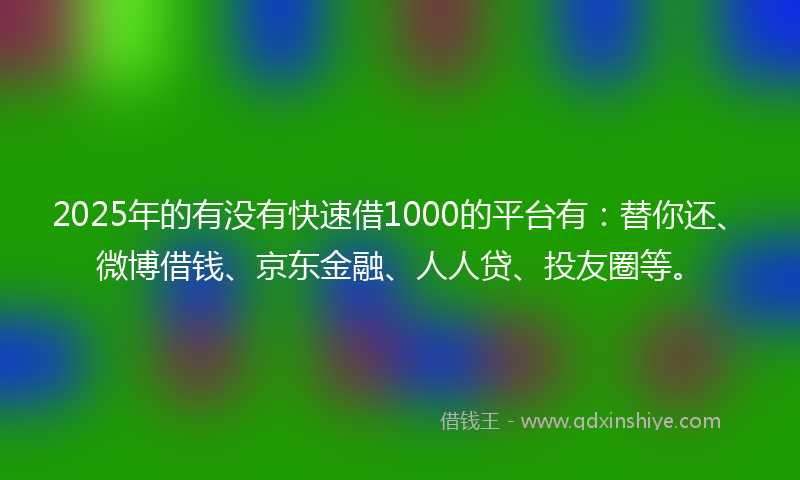 2025年的有没有快速借1000的平台有：替你还、微博借钱、京东金融、人人贷、投友圈等。