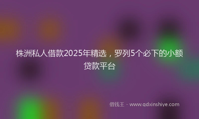 株洲私人借款2025年精选，罗列5个必下的小额贷款平台