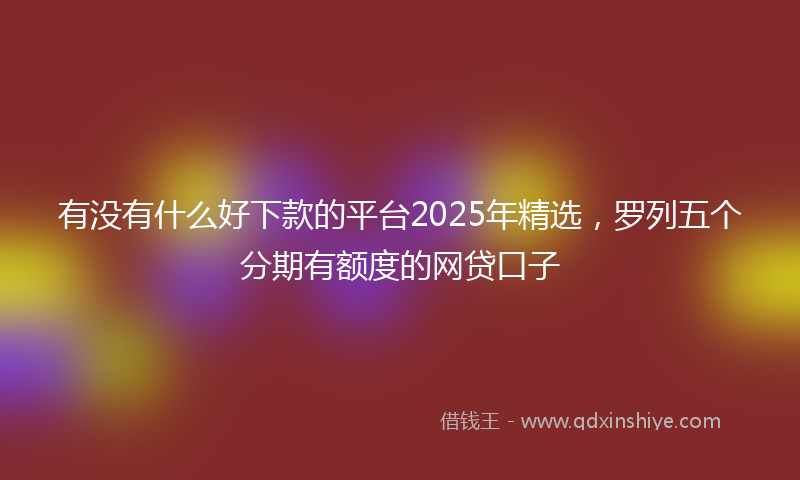 有没有什么好下款的平台2025年精选，罗列五个分期有额度的网贷口子