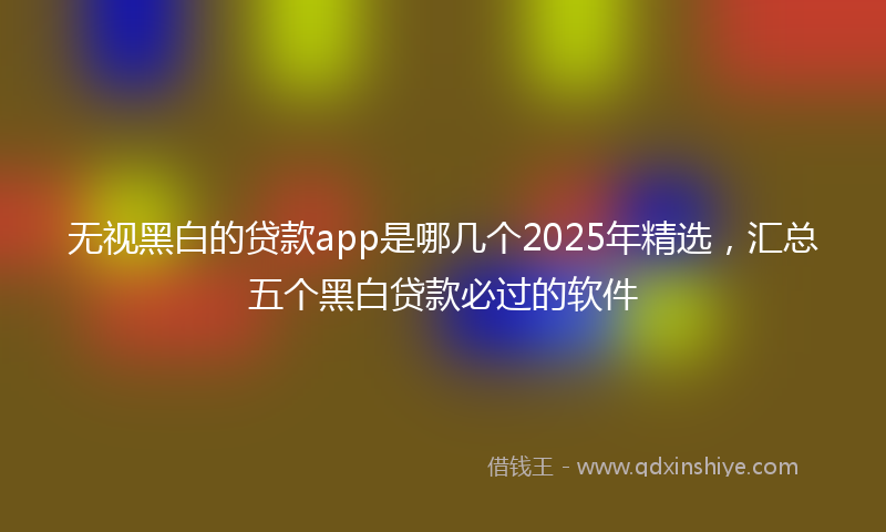 无视黑白的贷款app是哪几个2025年精选，汇总五个黑白贷款必过的软件
