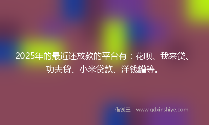 2025年的最近还放款的平台有：花呗、我来贷、功夫贷、小米贷款、洋钱罐等。
