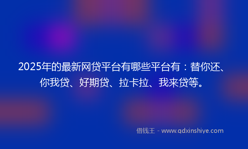 2025年的最新网贷平台有哪些平台有：替你还、你我贷、好期贷、拉卡拉、我来贷等。