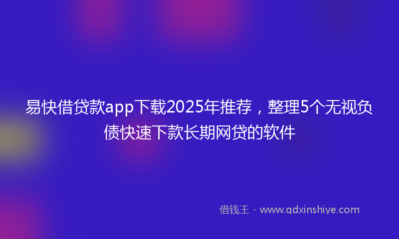易快借贷款app下载2025年推荐，整理5个无视负债快速下款长期网贷的软件