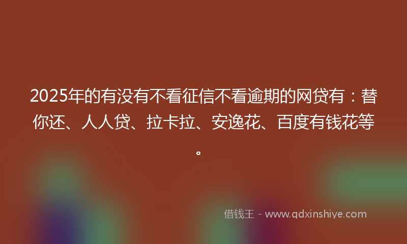 2025年的有没有不看征信不看逾期的网贷有：替你还、人人贷、拉卡拉、安逸花、百度有钱花等。