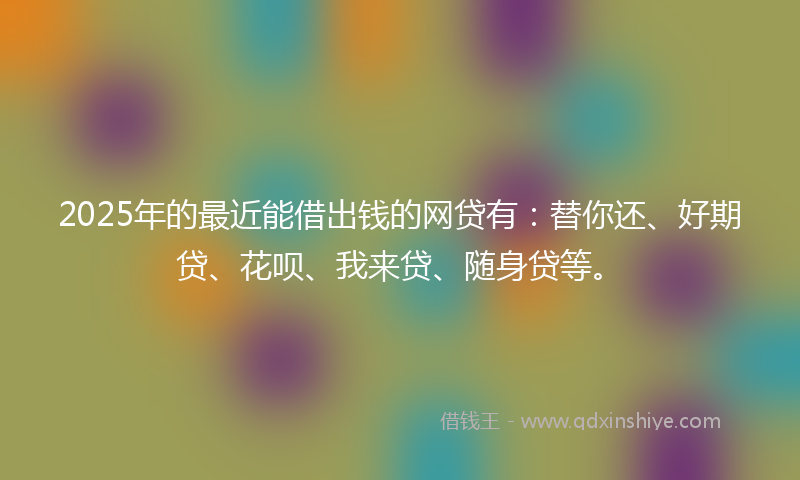 2025年的最近能借出钱的网贷有：替你还、好期贷、花呗、我来贷、随身贷等。