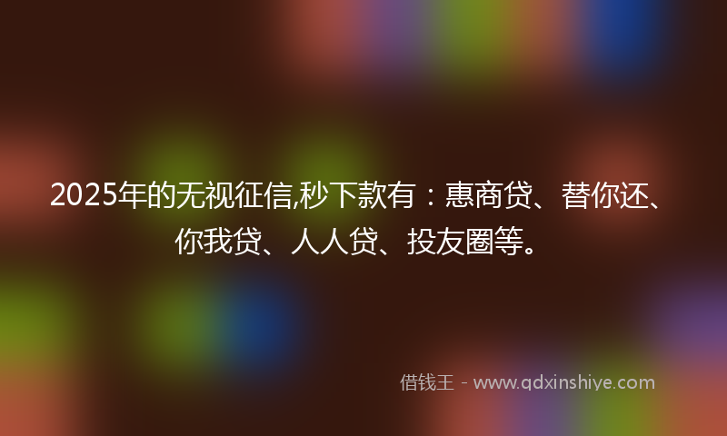 2025年的无视征信,秒下款有：惠商贷、替你还、你我贷、人人贷、投友圈等。
