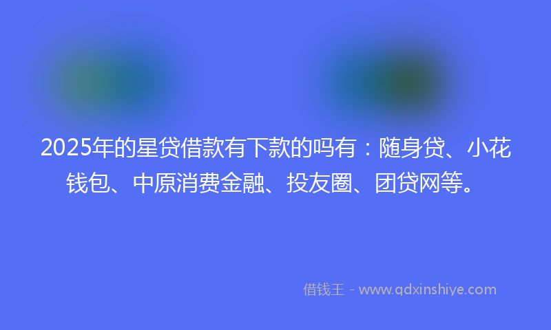 2025年的星贷借款有下款的吗有：随身贷、小花钱包、中原消费金融、投友圈、团贷网等。