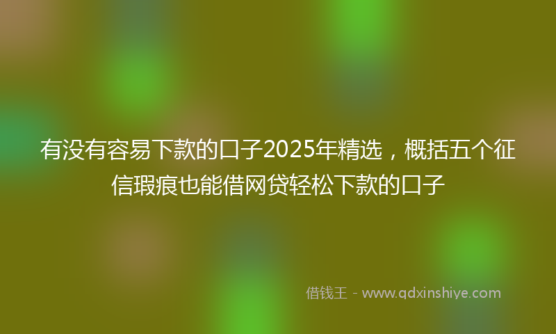 有没有容易下款的口子2025年精选，概括五个征信瑕疵也能借网贷轻松下款的口子
