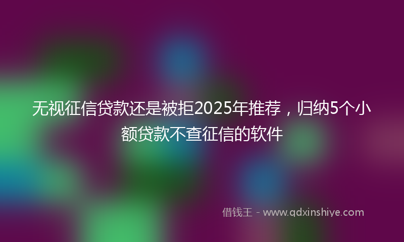 无视征信贷款还是被拒2025年推荐，归纳5个小额贷款不查征信的软件