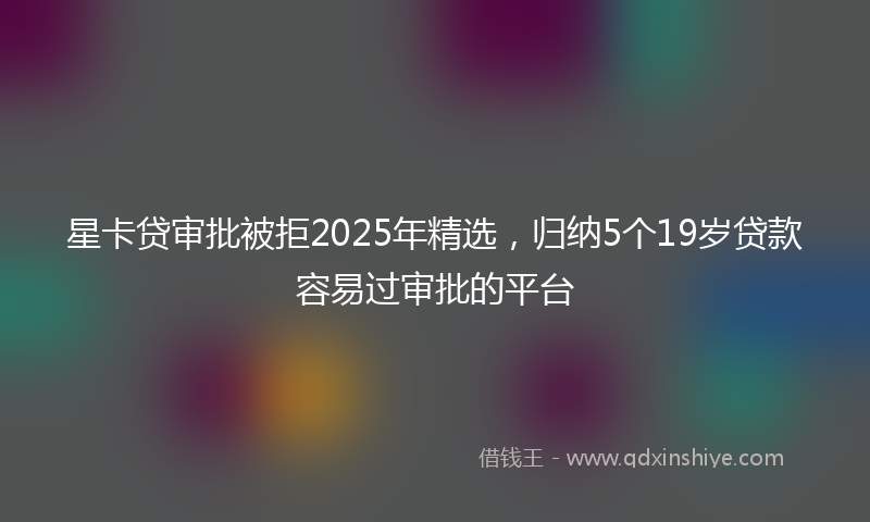 星卡贷审批被拒2025年精选，归纳5个19岁贷款容易过审批的平台