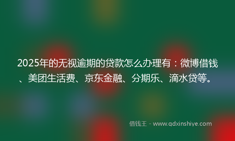 2025年的无视逾期的贷款怎么办理有：微博借钱、美团生活费、京东金融、分期乐、滴水贷等。