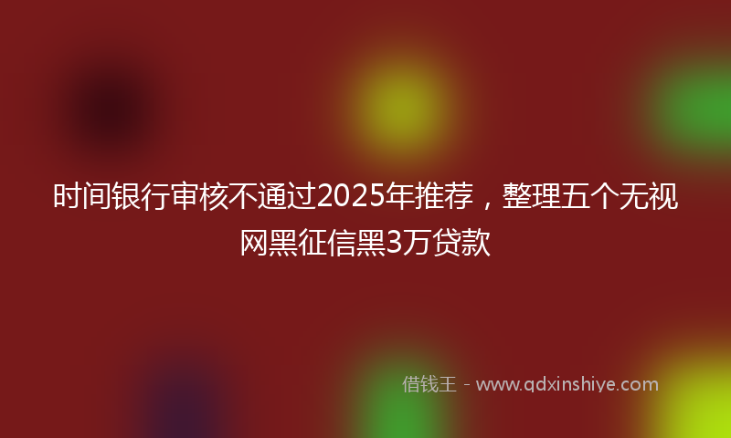 时间银行审核不通过2025年推荐，整理五个无视网黑征信黑3万贷款