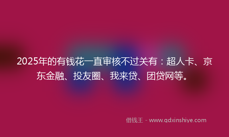 2025年的有钱花一直审核不过关有：超人卡、京东金融、投友圈、我来贷、团贷网等。