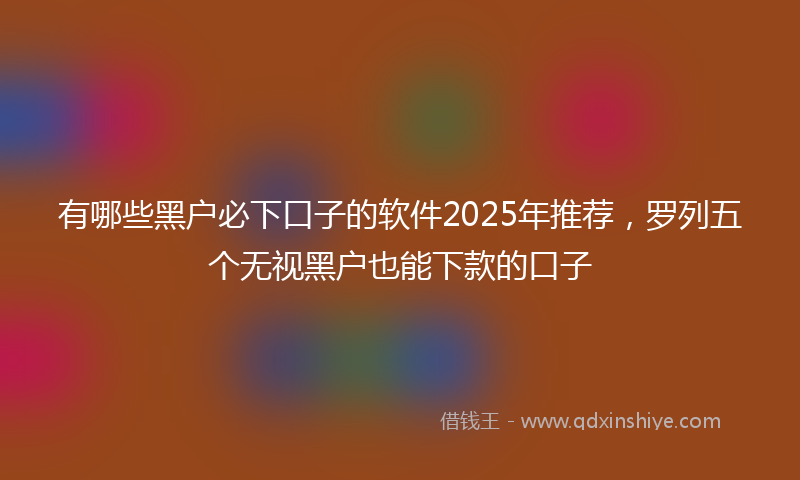 有哪些黑户必下口子的软件2025年推荐，罗列五个无视黑户也能下款的口子