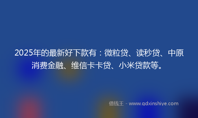 2025年的最新好下款有：微粒贷、读秒贷、中原消费金融、维信卡卡贷、小米贷款等。