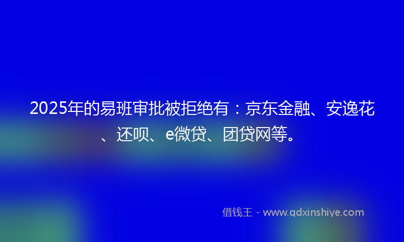 2025年的易班审批被拒绝有：京东金融、安逸花、还呗、e微贷、团贷网等。