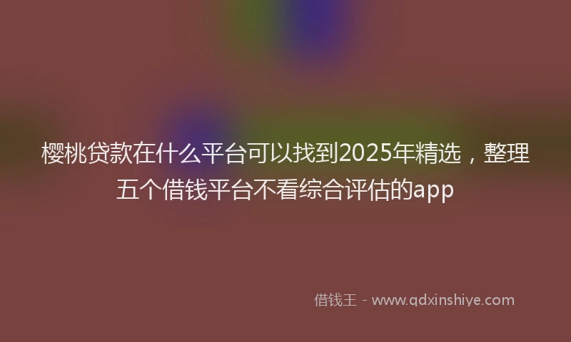 樱桃贷款在什么平台可以找到2025年精选，整理五个借钱平台不看综合评估的app