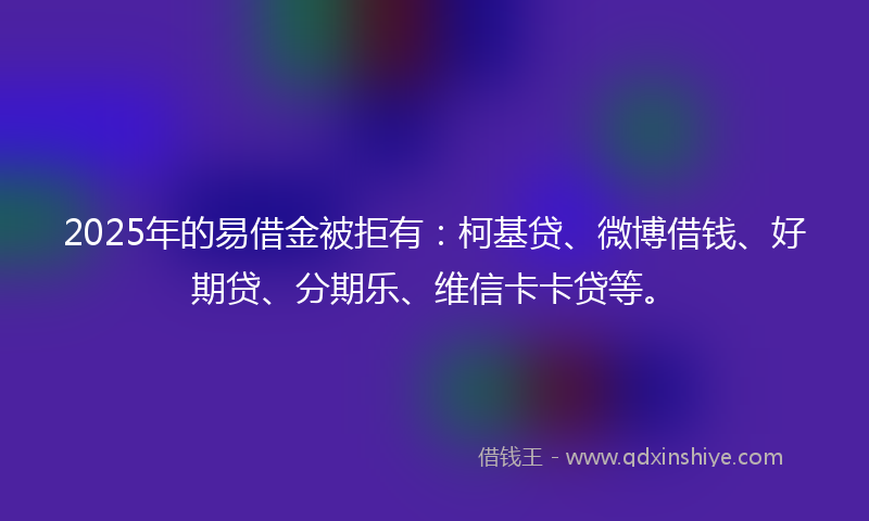 2025年的易借金被拒有：柯基贷、微博借钱、好期贷、分期乐、维信卡卡贷等。