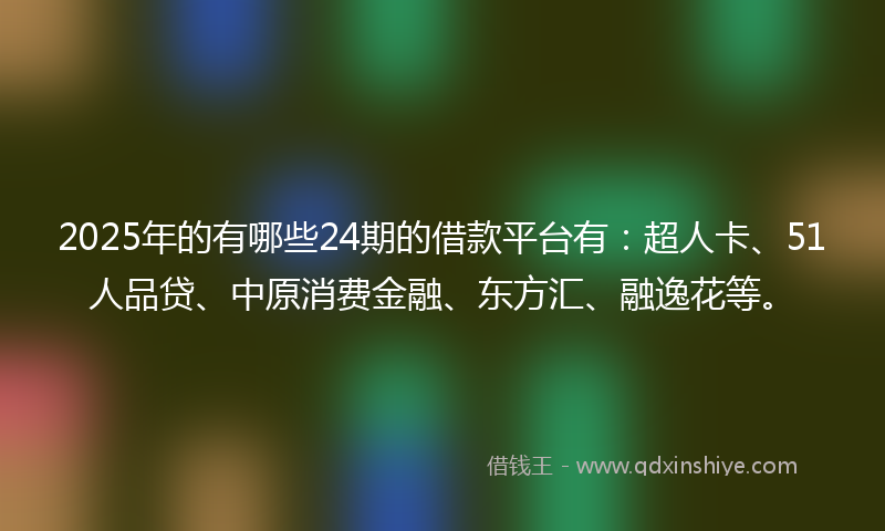 2025年的有哪些24期的借款平台有：超人卡、51人品贷、中原消费金融、东方汇、融逸花等。