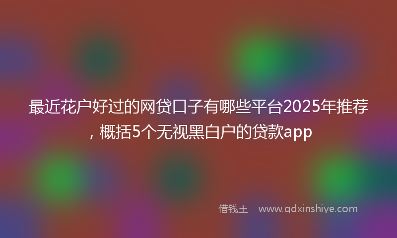 最近花户好过的网贷口子有哪些平台2025年推荐，概括5个无视黑白户的贷款app