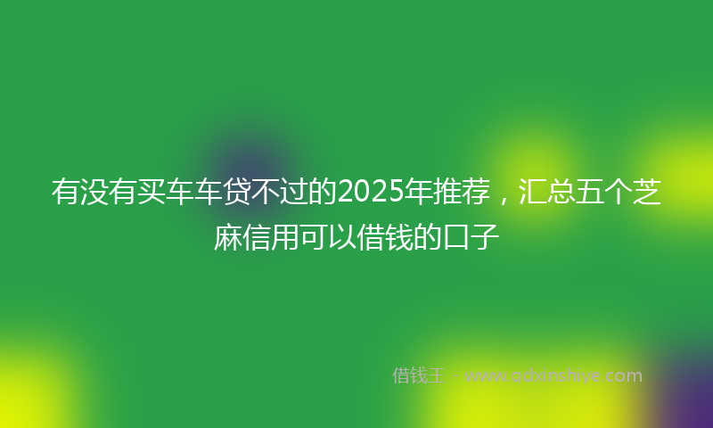 有没有买车车贷不过的2025年推荐，汇总五个芝麻信用可以借钱的口子