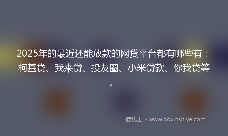 2025年的最近还能放款的网贷平台都有哪些有：柯基贷、我来贷、投友圈、小米贷款、你我贷等。