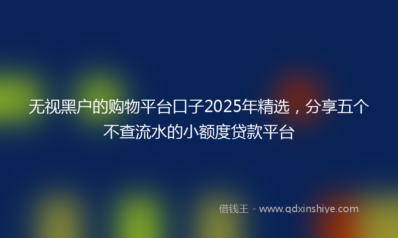 无视黑户的购物平台口子2025年精选，分享五个不查流水的小额度贷款平台