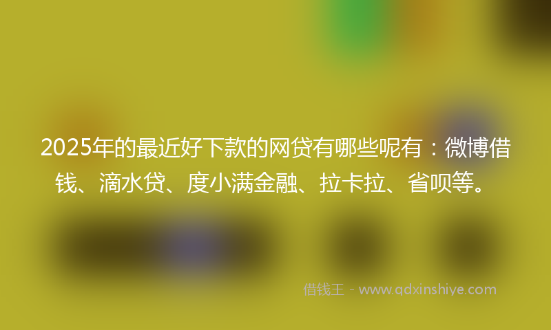 2025年的最近好下款的网贷有哪些呢有：微博借钱、滴水贷、度小满金融、拉卡拉、省呗等。