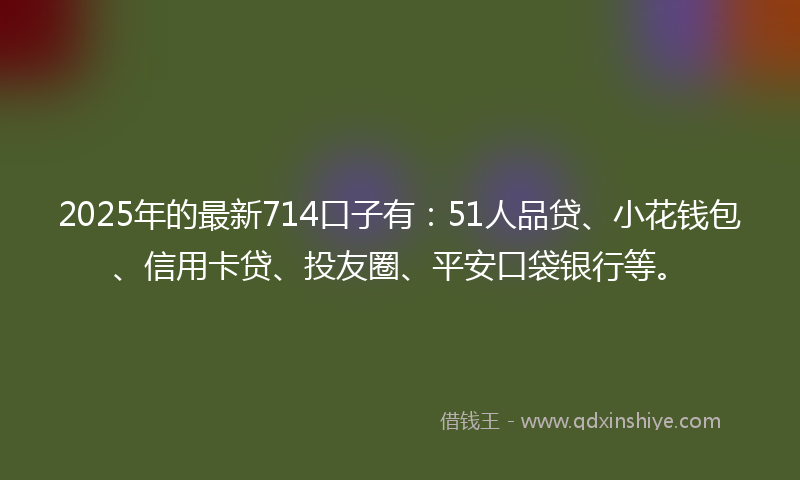 2025年的最新714口子有：51人品贷、小花钱包、信用卡贷、投友圈、平安口袋银行等。